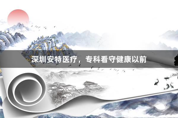 深圳安特医疗，专科看守健康以前