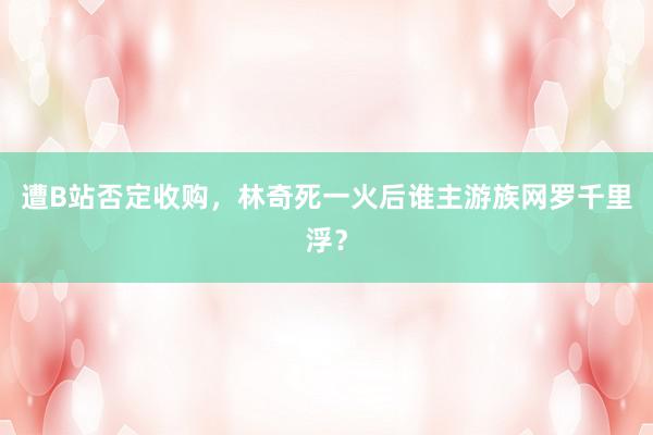 遭B站否定收购，林奇死一火后谁主游族网罗千里浮？