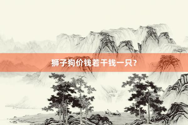 狮子狗价钱若干钱一只？
